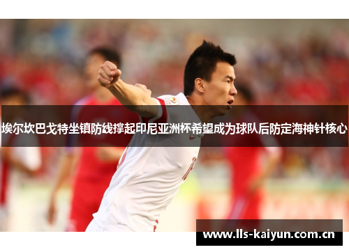埃尔坎巴戈特坐镇防线撑起印尼亚洲杯希望成为球队后防定海神针核心 埃尔坎巴戈特坐镇防线撑起印尼亚洲杯希望成为球队后防定海神针核心