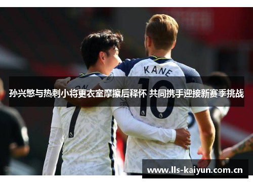 孙兴慜与热刺小将更衣室摩擦后释怀 共同携手迎接新赛季挑战 孙兴慜与热刺小将更衣室摩擦后释怀 共同携手迎接新赛季挑战